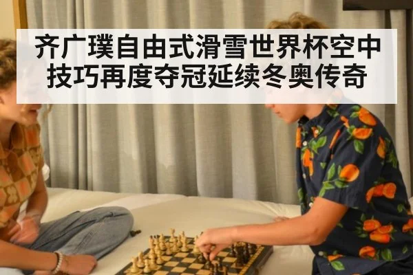 齐广璞自由式滑雪世界杯空中技巧再度夺冠延续冬奥传奇