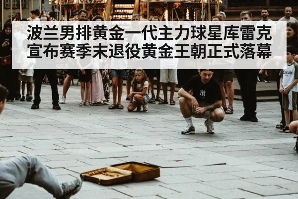 波兰男排黄金一代主力球星库雷克宣布赛季末退役黄金王朝正式落幕